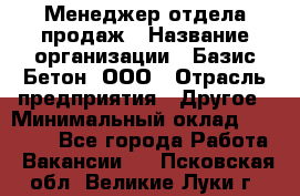 Менеджер отдела продаж › Название организации ­ Базис-Бетон, ООО › Отрасль предприятия ­ Другое › Минимальный оклад ­ 20 000 - Все города Работа » Вакансии   . Псковская обл.,Великие Луки г.